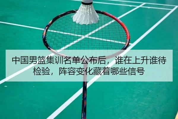 中国男篮集训名单公布后，谁在上升谁待检验，阵容变化藏着哪些信号